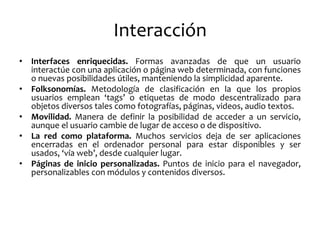 Interacción 
•Interfaces enriquecidas. Formas avanzadas de que un usuario interactúe con una aplicación o página web determinada, con funciones o nuevas posibilidades útiles, manteniendo la simplicidad aparente. 
•Folksonomías. Metodología de clasificación en la que los propios usuarios emplean ‘tags’ o etiquetas de modo descentralizado para objetos diversos tales como fotografías, páginas, videos, audio textos. 
•Movilidad. Manera de definir la posibilidad de acceder a un servicio, aunque el usuario cambie de lugar de acceso o de dispositivo. 
•La red como plataforma. Muchos servicios deja de ser aplicaciones encerradas en el ordenador personal para estar disponibles y ser usados, ‘vía web’, desde cualquier lugar. 
•Páginas de inicio personalizadas. Puntos de inicio para el navegador, personalizables con módulos y contenidos diversos.  
