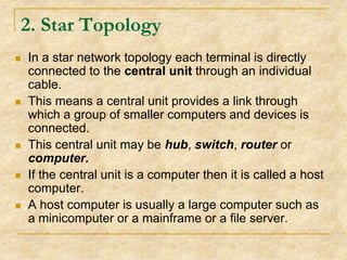 2. Star Topology










In a star network topology each terminal is directly
connected to the central unit through an individual
cable.
This means a central unit provides a link through
which a group of smaller computers and devices is
connected.
This central unit may be hub, switch, router or
computer.
If the central unit is a computer then it is called a host
computer.
A host computer is usually a large computer such as
a minicomputer or a mainframe or a file server.

 