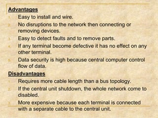 Advantages
1.
Easy to install and wire.
2.
No disruptions to the network then connecting or
removing devices.
3.
Easy to detect faults and to remove parts.
4.
If any terminal become defective it has no effect on any
other terminal.
5.
Data security is high because central computer control
flow of data.
Disadvantages
1.
Requires more cable length than a bus topology.
2.
If the central unit shutdown, the whole network come to
disabled.
3.
More expensive because each terminal is connected
with a separate cable to the central unit.

 