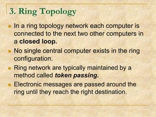 3. Ring Topology








In a ring topology network each computer is
connected to the next two other computers in
a closed loop.
No single central computer exists in the ring
configuration.
Ring network are typically maintained by a
method called token passing.
Electronic messages are passed around the
ring until they reach the right destination.

 