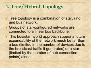 4. Tree/Hybrid Topology






Tree topology is a combination of star, ring,
and bus network.
Groups of star-configured networks are
connected to a linear bus backbone.
This bus/star hybrid approach supports future
expandability of the network much better than
a bus (limited in the number of devices due to
the broadcast traffic it generates) or a star
(limited by the number of hub connection
points) alone.

 