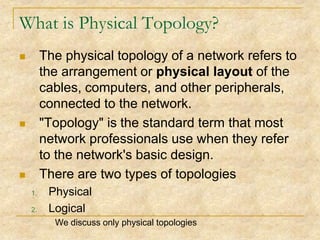 What is Physical Topology?
The physical topology of a network refers to
the arrangement or physical layout of the
cables, computers, and other peripherals,
connected to the network.
"Topology" is the standard term that most
network professionals use when they refer
to the network's basic design.
There are two types of topologies






1.
2.

Physical
Logical
We discuss only physical topologies

 