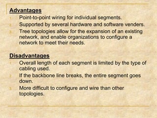 Advantages
1.
2.
3.

Point-to-point wiring for individual segments.
Supported by several hardware and software venders.
Tree topologies allow for the expansion of an existing
network, and enable organizations to configure a
network to meet their needs.

Disadvantages
1.

2.

3.

Overall length of each segment is limited by the type of
cabling used.
If the backbone line breaks, the entire segment goes
down.
More difficult to configure and wire than other
topologies.

 