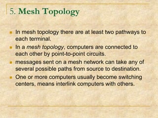 5. Mesh Topology








In mesh topology there are at least two pathways to
each terminal.
In a mesh topology, computers are connected to
each other by point-to-point circuits.
messages sent on a mesh network can take any of
several possible paths from source to destination.
One or more computers usually become switching
centers, means interlink computers with others.

 