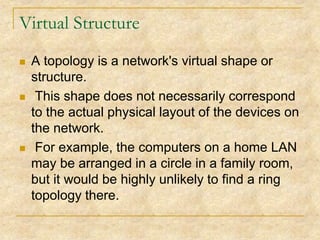 Virtual Structure






A topology is a network's virtual shape or
structure.
This shape does not necessarily correspond
to the actual physical layout of the devices on
the network.
For example, the computers on a home LAN
may be arranged in a circle in a family room,
but it would be highly unlikely to find a ring
topology there.

 