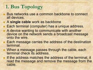 1. Bus Topology









Bus networks use a common backbone to connect
all devices.
A single cable work as backbone
Each terminal (computer) has a unique address.
A device wanting to communicate with another
device on the network sends a broadcast message
onto the wire.
Each message carries the address of the destination
terminal.
When a message passes through the cable, each
terminal check its address.
If the address matches the address of the terminal, it
read the message and remove the message from the
cable.

 