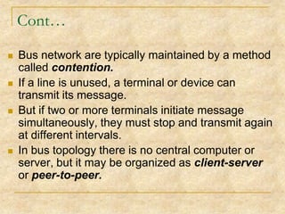 Cont…








Bus network are typically maintained by a method
called contention.
If a line is unused, a terminal or device can
transmit its message.
But if two or more terminals initiate message
simultaneously, they must stop and transmit again
at different intervals.
In bus topology there is no central computer or
server, but it may be organized as client-server
or peer-to-peer.

 