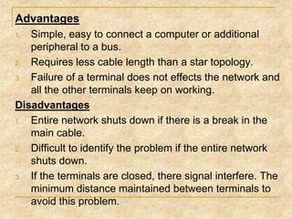 Advantages
Simple, easy to connect a computer or additional
peripheral to a bus.
2. Requires less cable length than a star topology.
3. Failure of a terminal does not effects the network and
all the other terminals keep on working.
Disadvantages
1. Entire network shuts down if there is a break in the
main cable.
2. Difficult to identify the problem if the entire network
shuts down.
3. If the terminals are closed, there signal interfere. The
minimum distance maintained between terminals to
avoid this problem.
1.

 