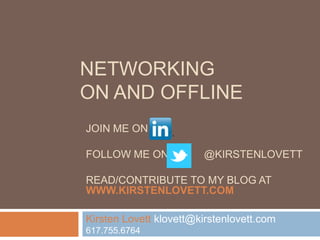 NETWORKING
ON AND OFFLINE
JOIN ME ON

FOLLOW ME ON            @KIRSTENLOVETT

READ/CONTRIBUTE TO MY BLOG AT
WWW.KIRSTENLOVETT.COM

Kirsten Lovett klovett@kirstenlovett.com
617.755.6764
 