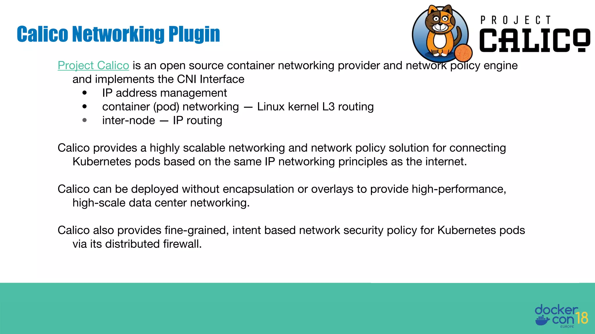 Calico Networking Plugin Project Calico is an open source container networking provider and network policy engine and implements the CNI Interface • IP address management • container (pod) networking — Linux kernel L3 routing • inter-node — IP routing Calico provides a highly scalable networking and network policy solution for connecting Kubernetes pods based on the same IP networking principles as the internet. Calico can be deployed without encapsulation or overlays to provide high-performance, high-scale data center networking. Calico also provides fine-grained, intent based network security policy for Kubernetes pods via its distributed firewall. 