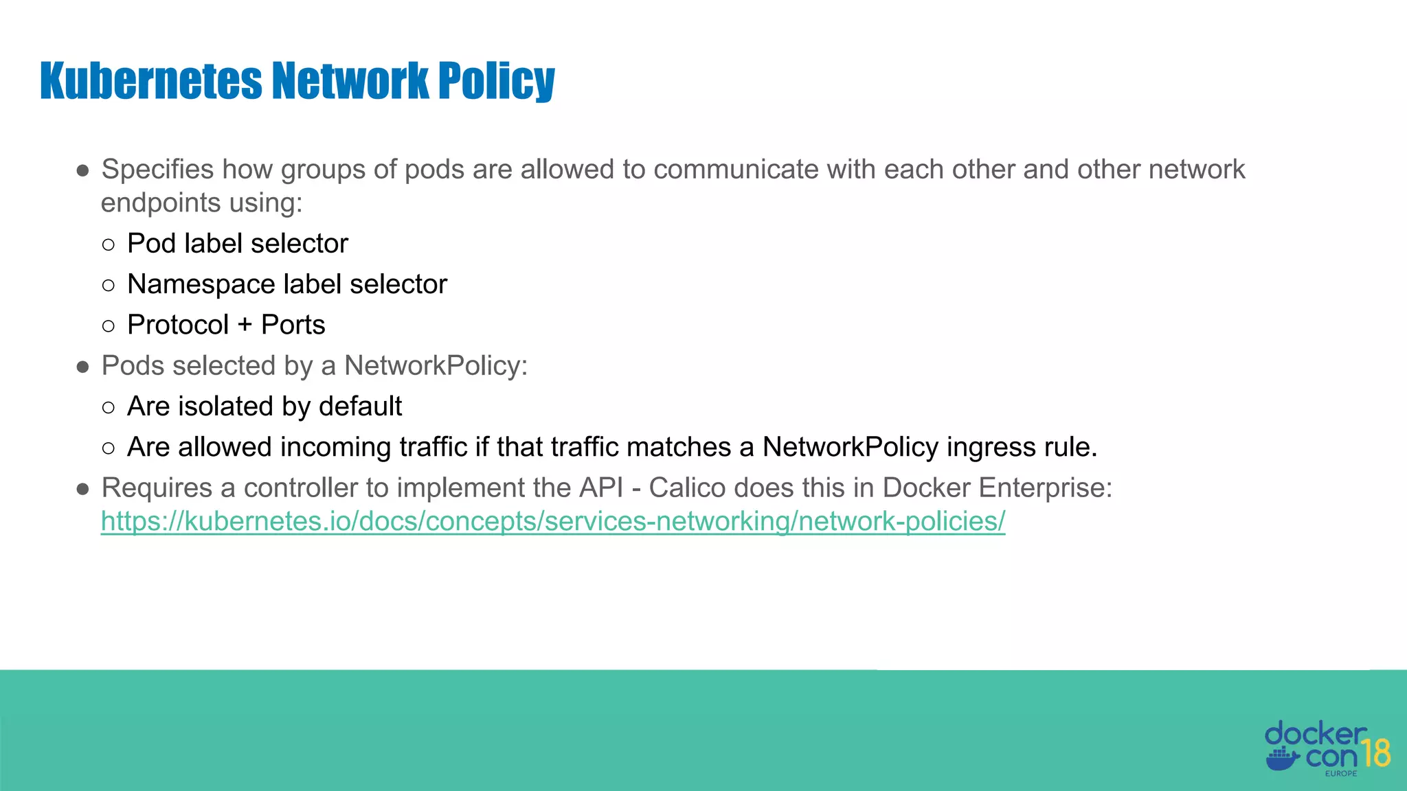 Kubernetes Network Policy ● Specifies how groups of pods are allowed to communicate with each other and other network endpoints using: ○ Pod label selector ○ Namespace label selector ○ Protocol + Ports ● Pods selected by a NetworkPolicy: ○ Are isolated by default ○ Are allowed incoming traffic if that traffic matches a NetworkPolicy ingress rule. ● Requires a controller to implement the API - Calico does this in Docker Enterprise: https://kubernetes.io/docs/concepts/services-networking/network-policies/ 