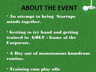 ABOUT THE EVENT
• An attempt to bring Startups
minds together.
• Getting to try hand and getting
trained in GOLF - Game of the
Corporate.
• A Day out of monotonous humdrum
routine.
• Training cum play offs
 