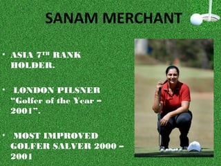 SANAM MERCHANT
• ASIA 7TH
RANK
HOLDER.
• LONDON PILSNER
“Golfer of the Year –
2001”.
• MOST IMPROVED
GOLFER SALVER 2000 –
2001
 