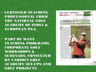 • CERTIFIED TEACHING
PROFESSIONAL FROM
THE NATIONAL GOLF
ACADEMY OF INDIA &
EUROPEAN PGA.
• PART OF MANY
TEACHING PROGRAMS,
CORPORATE GOLF
WORKSHOPS &
SEMINARS, CONSULTED
ON VARIOUS GOLF
ACADEMY SET-UPS AND
GOLF PROJECTS.
 