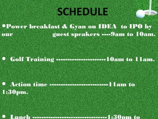 •Power breakfast & Gyan on IDEA to IPO by
our guest speakers ----9am to 10am.
• Golf Training ----------------------10am to 11am.
• Action time --------------------------11am to
1:30pm.
 Lunch ---------------------------------1:30pm to
SCHEDULE
 
