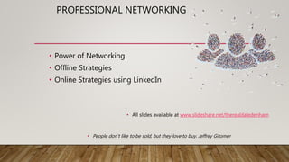 PROFESSIONAL NETWORKING
• Power of Networking
• Offline Strategies
• Online Strategies using LinkedIn
• All slides available at www.slideshare.net/therealdaledenham
• People don’t like to be sold, but they love to buy. Jeffrey Gitomer
 