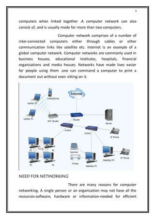 3
computers when linked together .A computer network can also
consist of, and is usually made for more than two computers.
Computer network comprises of a number of
inter-connected computers either through cables or other
communication links like satellite etc. Internet is an example of a
global computer network. Computer networks are commonly used in
business houses, educational institutes, hospitals, financial
organisations and media houses. Networks have made lives easier
for people using them .one can command a computer to print a
document out without even sitting on it.
NEED FOR NETWORKING
There are many reasons for computer
networking. A single person or an organisation may not have all the
resources-software, hardware or information-needed for efficient
 