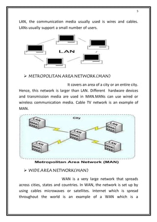 5
LAN, the communication media usually used is wires and cables.
LANs usually support a small number of users.
 METROPOLITAN AREA NETWORK (MAN)
It covers an area of a city or an entire city.
Hence, this network is larger than LAN. Different hardware devices
and transmission media are used in MAN.MANs can use wired or
wireless communication media. Cable TV network is an example of
MAN.
 WIDE AREA NETWORK(WAN)
WAN is a very large network that spreads
across cities, states and countries. In WAN, the network is set up by
using cables microwaves or satellites. Internet which is spread
throughout the world is an example of a WAN which is a
 