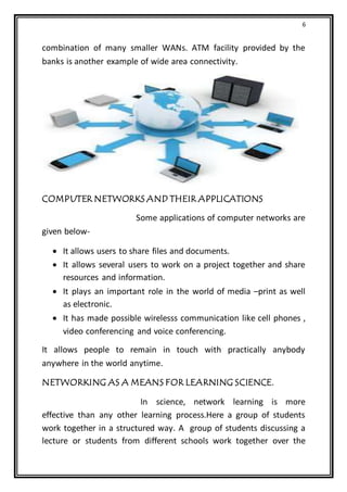 6
combination of many smaller WANs. ATM facility provided by the
banks is another example of wide area connectivity.
COMPUTER NETWORKS AND THEIR APPLICATIONS
Some applications of computer networks are
given below-
 It allows users to share files and documents.
 It allows several users to work on a project together and share
resources and information.
 It plays an important role in the world of media –print as well
as electronic.
 It has made possible wirelesss communication like cell phones ,
video conferencing and voice conferencing.
It allows people to remain in touch with practically anybody
anywhere in the world anytime.
NETWORKING AS A MEANS FOR LEARNING SCIENCE.
In science, network learning is more
effective than any other learning process.Here a group of students
work together in a structured way. A group of students discussing a
lecture or students from different schools work together over the
 