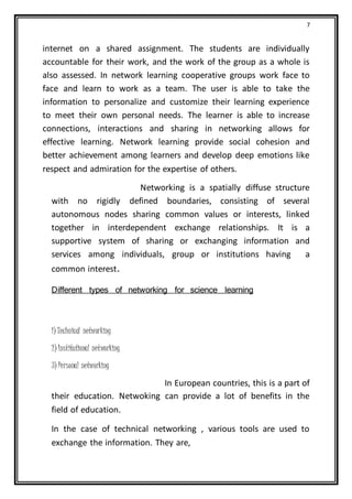 7
internet on a shared assignment. The students are individually
accountable for their work, and the work of the group as a whole is
also assessed. In network learning cooperative groups work face to
face and learn to work as a team. The user is able to take the
information to personalize and customize their learning experience
to meet their own personal needs. The learner is able to increase
connections, interactions and sharing in networking allows for
effective learning. Network learning provide social cohesion and
better achievement among learners and develop deep emotions like
respect and admiration for the expertise of others.
Networking is a spatially diffuse structure
with no rigidly defined boundaries, consisting of several
autonomous nodes sharing common values or interests, linked
together in interdependent exchange relationships. It is a
supportive system of sharing or exchanging information and
services among individuals, group or institutions having a
common interest.
Different types of networking for science learning
1) Technical networking
2) Institutional networking
3) Personal networking
In European countries, this is a part of
their education. Netwoking can provide a lot of benefits in the
field of education.
In the case of technical networking , various tools are used to
exchange the information. They are,
 