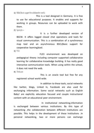 8
1) BSCW (Basic supportforcollaborative work)-
This is a tool designed in Germany. It is free
to use for educational purposes. It enables and supports for
working in groups. Resourses can be uploaded to work with
them.
2) Synergia –
It is a further developed version of
BSCW. It offers logged closed chat operations and tools for
visual communication. This is a combination of a synchronous
map tool and an asynchronous BSCL(Basic support for
cooperative learning)tool.
3) FLE3
FLE3 environment was developed on
pedagogical theory including computer supported collaborative
learning for collaborative knowledge building. It has really good
interactive communication tools. When using within the school,
it does not need the web.
4) Think.com
This is an oracle tool but free for any
registered school world wide.
In addition to these tools, social networks
like twitter, blogs, Linked In, Facebook are also used for
exchanging information. Some social networks such as English
Baby! are explicitly education focused and couple instructional
content with an educational peer environment.
In institutional networking,information
is exchanged between various institutions. By this type of
networking ,the collaboration between different institutions are
possible. This helps in the development of these institutions .In
personal networking, two or more persons can exchange
 