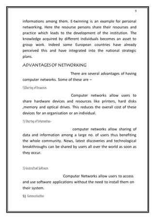 9
informations among them. E-twinning is an example for personal
networking. Here the resourse persons share their resourses and
practice which leads to the development of the institution. The
knowledge acquired by different individuals becomes an asset to
group work. Indeed some European countries have already
perceived this and have integrated into the national strategic
plans.
ADVANTAGES OF NETWORKING
There are several advantages of having
computer networks. Some of these are –
1)Sharing ofResources
Computer networks allow users to
share hardware devices and resources like printers, hard disks
,memory and optical drives. This reduces the overall cost of these
devices for an organisation or an individual.
2) Sharing ofInformation-
computer networks allow sharing of
data and information among a large no. of users thus benefiting
the whole community. News, latest discoveries and technological
breakthroughs can be shared by users all over the world as soon as
they occur.
3) Centralised Software
Computer Networks allow users to access
and use software applications without the need to install them on
their system.
5) Communication
 