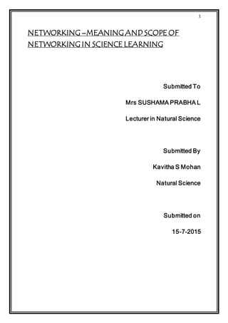 1
NETWORKING –MEANING AND SCOPE OF
NETWORKING IN SCIENCE LEARNING
Submitted To
Mrs SUSHAMA PRABHA L
Lecturer in Natural Science
Submitted By
Kavitha S Mohan
Natural Science
Submitted on
15-7-2015
 