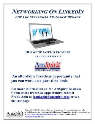 NETWORKING ON LINKEDIN
  FOR THE SUCCESSFUL FRANCHISE BROKER




        THIS WHITE PAPER IS PROVIDED
                    AS A COURTESY OF




An affordable franchise opportunity that
you can work on a part-time basis.

For more information on the AmSpirit Business
Connections franchise opportunity, contact
Frank Agin at frankagin@amspirit.com or see
the last page.

         Copyright © 2012 AmSpirit Business Connections. For more information on the
         affordable and empowering AmSpirit Business Connections franchise opportunity go
         to http://www.amspirit.com/franchise.php or contact Frank Agin at
         frankagin@amspirit.com.
 