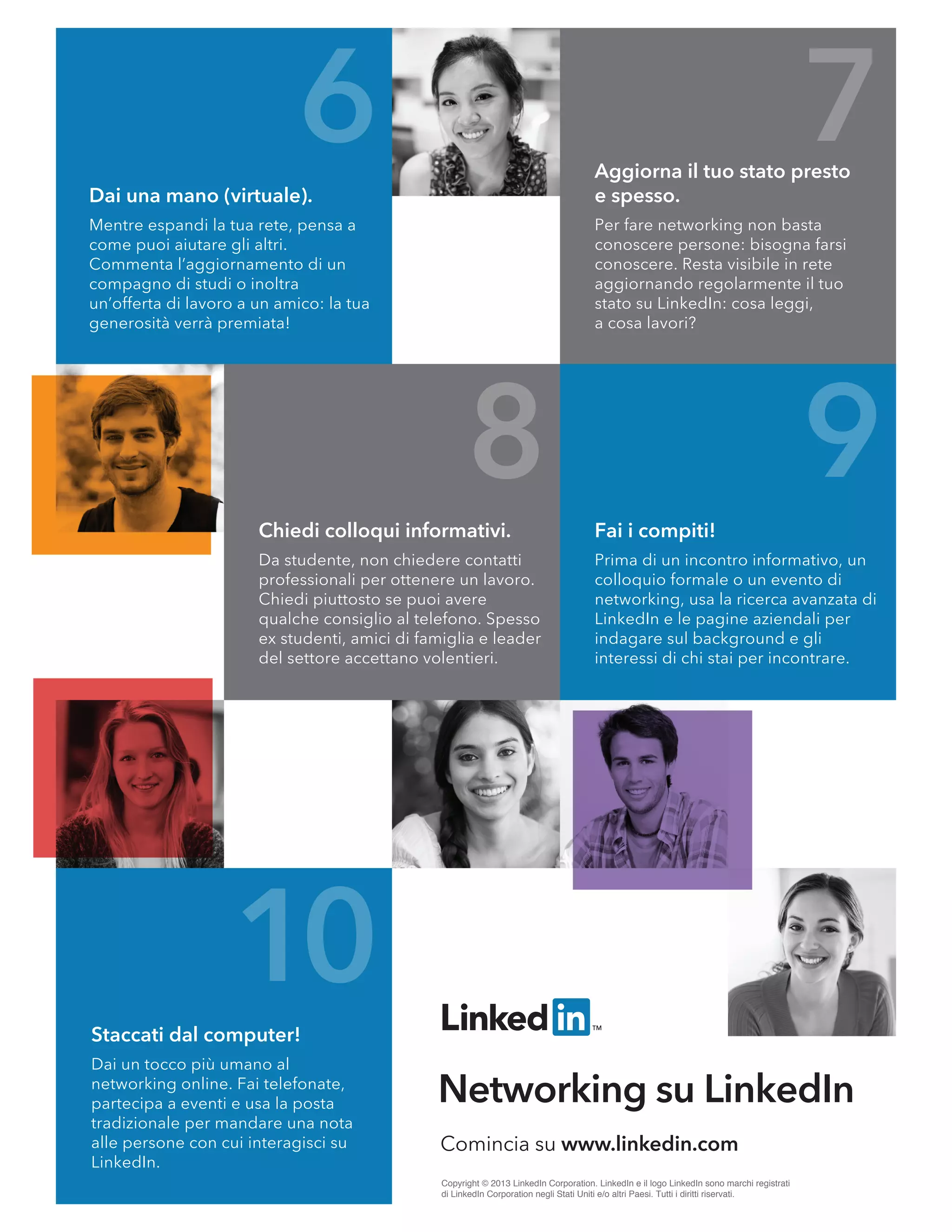6
8 9
10
7
Comincia su www.linkedin.com
Networking su LinkedIn
Copyright © 2013 LinkedIn Corporation. LinkedIn e il logo LinkedIn sono marchi registrati
di LinkedIn Corporation negli Stati Uniti e/o altri Paesi. Tutti i diritti riservati.
Dai una mano (virtuale).
Mentre espandi la tua rete, pensa a
come puoi aiutare gli altri.
Commenta l’aggiornamento di un
compagno di studi o inoltra
un’offerta di lavoro a un amico: la tua
generosità verrà premiata!
Aggiorna il tuo stato presto
e spesso.
Per fare networking non basta
conoscere persone: bisogna farsi
conoscere. Resta visibile in rete
aggiornando regolarmente il tuo
stato su LinkedIn: cosa leggi,
a cosa lavori?
Fai i compiti!
Prima di un incontro informativo, un
colloquio formale o un evento di
networking, usa la ricerca avanzata di
LinkedIn e le pagine aziendali per
indagare sul background e gli
interessi di chi stai per incontrare.
Chiedi colloqui informativi.
Da studente, non chiedere contatti
professionali per ottenere un lavoro.
Chiedi piuttosto se puoi avere
qualche consiglio al telefono. Spesso
ex studenti, amici di famiglia e leader
del settore accettano volentieri.
Staccati dal computer!
Dai un tocco più umano al
networking online. Fai telefonate,
partecipa a eventi e usa la posta
tradizionale per mandare una nota
alle persone con cui interagisci su
LinkedIn.
 