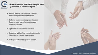 Concreta Soluciones de Negocio
➢ Asumir Riesgos con nuestros clientes,
analizados por nuestros expertos.
➢ Elaborar todos nuestros proyectos con
Esfuerzo para lograr los objetivos de
nuestros clientes.
➢ Optimizar la Gestión de Recursos.
➢ Organizar y Planificar cumpliendo con los
Objetivos en tiempo programado.
➢ Trabajar y liderar equipos de trabajo
Nuestro Equipo es Certificado por PMP
y tenemos la capacidad para
 