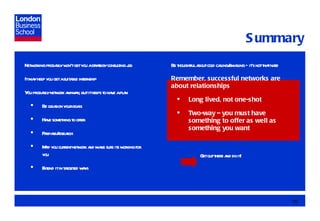 Summary Networking probably won’t get you a strategy consulting job It may help you get a suitable internship You probably network anyway, but it helps to have a plan Be clear on your goals Have something to offer Prepare/research Map you current network and make sure its working for you Extend it in targeted ways Be thoughtful about cold calling/emailing – it’s not that hard Remember, successful networks are about relationships Long lived, not one-shot Two-way – you must have something to offer as well as something you want Get out there and do it! 