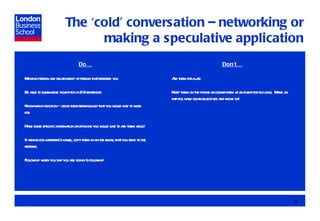 The ‘cold’ conversation – networking or making a speculative application Do… Mention person and relationship of person that referred you Be able to summarise your pitch in 2-3 sentences Know which function – using their terminology that you would like to work for Have some specific information or opinions you would like to ask them about If asking for a referral’s name, copy them in on the email that you send to the referral Follow up when you say you are going to follow up Don’t… Ask them for a job Keep them on the phone or corner them at an event for too long.  Make an impact, have clear objectives and move on! 