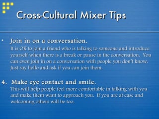 Join in on a conversation.   It is OK to join a friend who is talking to someone and introduce yourself when there is a break or pause in the conversation.  You can even join in on a conversation with people you don’t know. Just say hello and ask if you can join them. 4.  Make eye contact and smile.   This will help people feel more comfortable in talking with you and make them want to approach you.  If you are at ease and welcoming others will be too. Cross-Cultural Mixer Tips  