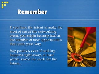 Remember If you have the intent to make the most of out of the networking event, you might be surprised at the number of new opportunities that come your way. Stay positive, even If nothing happens right away, at least you've sowed the seeds for the future. 