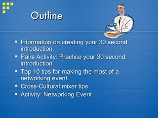 Outline Information on creating your 30 second introduction. Pairs Activity: Practice your 30 second introduction. Top 10 tips for making the most of a networking event. Cross-Cultural mixer tips Activity: Networking Event 