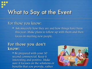What to Say at the Event   For those you know:  Ask sincerely how they are and how things have been this year. Make plans to follow up with them and then focus on meeting new people.   For those you don't know:   Be prepared with your 30 second commercial. Keep it interesting and positive. Make sure it focuses on the solutions or benefits that you provide, rather than just your job or title.  