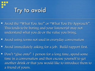 Try to avoid Avoid the “What You Are” or  “What You Do Approach” . This tends to be boring and your listener(s) may not understand what you do or the value you bring. Avoid using terms not used in everyday conversation Avoid immediately asking for a job.  Build rapport first.  Don’t “glue onto” 1 person for a long time, spend some time in a conversation and then excuse yourself to get another drink or that you would like to introduce them to a friend of yours. 