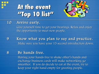 10 Arrive early.   Give yourself time to get your bearings. Relax and enjoy the opportunity to meet new people. 9 Know what you plan to say and practice.   Make sure you have your 15 second introduction down.  8 Be hands free. Having your hands free to shake other’s hands and exchange business cards will make networking go smoother.  If you do decide to eat at the event, try to keep your right hand empty for greeting people. At the event  “Top 10 list” 
