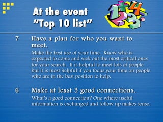 7 Have a plan for who you want to meet. Make the best use of your time.  Know who is expected to come and seek out the most critical ones for your search.  It is helpful to meet lots of people but it is most helpful if you focus your time on people who are in the best position to help. 6 Make at least 3 good connections. What’s a good connection? One where useful information is exchanged and follow up makes sense. At the event  “Top 10 list” 