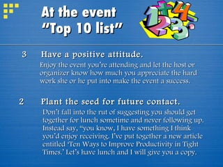 3 Have a positive attitude. Enjoy the event you’re attending and let the host or organizer know how much you appreciate the hard work she or he put into make the event a success. 2 Plant the seed for future contact. Don’t fall into the rut of suggesting you should get together for lunch sometime and never following up. Instead say, “you know, I have something I think you’d enjoy receiving. I’ve put together a new article entitled ‘Ten Ways to Improve Productivity in Tight Times.’ Let’s have lunch and I will give you a copy. At the event  “Top 10 list” 