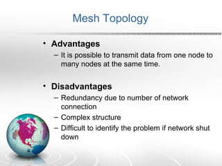 Mesh Topology 
• Advantages 
– It is possible to transmit data from one node to 
many nodes at the same time. 
• Disadvantages 
– Redundancy due to number of network 
connection 
– Complex structure 
– Difficult to identify the problem if network shut 
down 
 