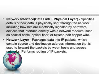 • Network Interface(Data Link + Physical Layer) - Specifies 
details of how data is physically sent through the network, 
including how bits are electrically signaled by hardware 
devices that interface directly with a network medium, such 
as coaxial cable, optical fiber, or twisted-pair copper wire. 
• Network Layer - Packages data into IP packets, which 
contain source and destination address information that is 
used to forward the packets between hosts and across 
networks. Performs routing of IP packets. 
 