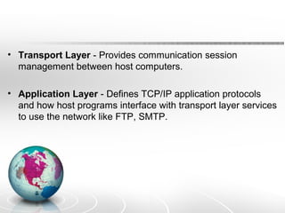 • Transport Layer - Provides communication session 
management between host computers. 
• Application Layer - Defines TCP/IP application protocols 
and how host programs interface with transport layer services 
to use the network like FTP, SMTP. 
 