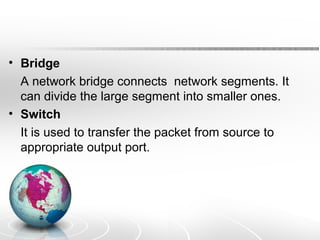 • Bridge 
A network bridge connects network segments. It 
can divide the large segment into smaller ones. 
• Switch 
It is used to transfer the packet from source to 
appropriate output port. 
 