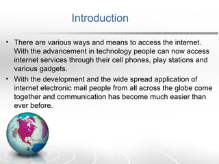 Introduction 
• There are various ways and means to access the internet. 
With the advancement in technology people can now access 
internet services through their cell phones, play stations and 
various gadgets. 
• With the development and the wide spread application of 
internet electronic mail people from all across the globe come 
together and communication has become much easier than 
ever before. 
 