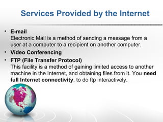 Services Provided by the Internet 
• E-mail 
Electronic Mail is a method of sending a message from a 
user at a computer to a recipient on another computer. 
• Video Conferencing 
• FTP (File Transfer Protocol) 
This facility is a method of gaining limited access to another 
machine in the Internet, and obtaining files from it. You need 
full Internet connectivity, to do ftp interactively. 
 