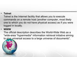 • Telnet 
Telnet is the Internet facility that allows you to execute 
commands on a remote host (another computer, most likely 
one to which you do not have physical access) as if you were 
logged in locally. 
• WWW 
The official description describes the World-Wide Web as a 
"wide-area *hypermedia* information retrieval initiative aiming 
to give universal access to a large universe of documents". 
 