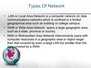 Types Of Network 
• LAN or Local Area Network is a computer network (or data 
communications network) which is confined in a limited 
geographical area such as building or college campus. 
• WAN or Wide Area Network spans a large geographic area, 
such as a state, province or country. 
• MAN or Metropolitan Area Network interconnects users with 
computer resources in a geographic area or region larger 
than that covered by even a large LAN but smaller than the 
area covered by a WAN 
 