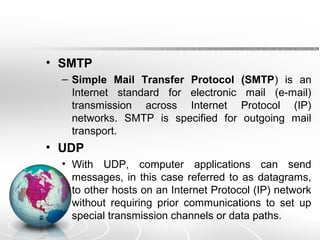 • SMTP 
– Simple Mail Transfer Protocol (SMTP) is an 
Internet standard for electronic mail (e-mail) 
transmission across Internet Protocol (IP) 
networks. SMTP is specified for outgoing mail 
transport. 
• UDP 
• With UDP, computer applications can send 
messages, in this case referred to as datagrams, 
to other hosts on an Internet Protocol (IP) network 
without requiring prior communications to set up 
special transmission channels or data paths. 
 