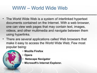 WWW – World Wide Web 
• The World Wide Web is a system of interlinked hypertext 
documents contained on the Internet. With a web browser, 
one can view web pages that may contain text, images, 
videos, and other multimedia and navigate between them 
using hyperlinks. 
• There are several applications called Web browsers that 
make it easy to access the World Wide Web; Few most 
popular being: 
o Mozilla Firefox 
o Opera 
o Netscape Navigator 
o Microsoft's Internet Explorer. 
